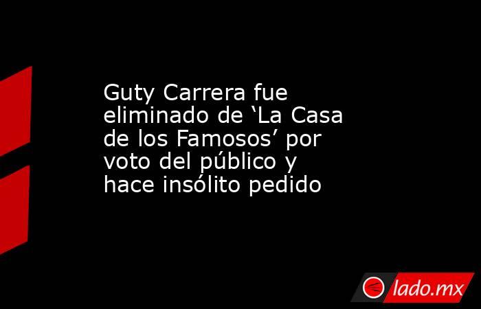 Guty Carrera fue eliminado de ‘La Casa de los Famosos’ por voto del público y hace insólito pedido . Noticias en tiempo real