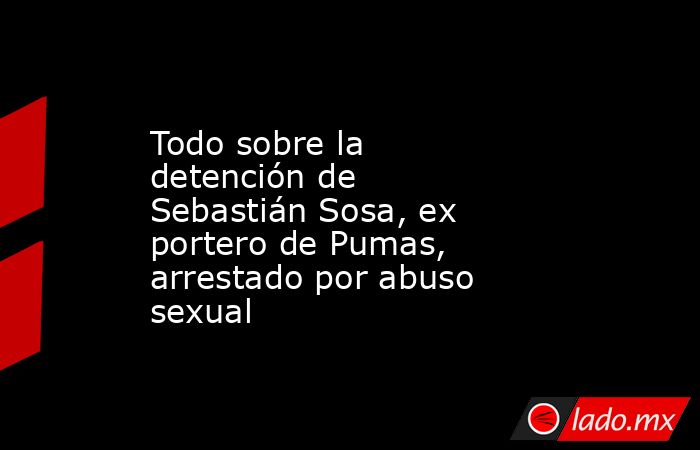 Todo sobre la detención de Sebastián Sosa, ex portero de Pumas, arrestado por abuso sexual . Noticias en tiempo real