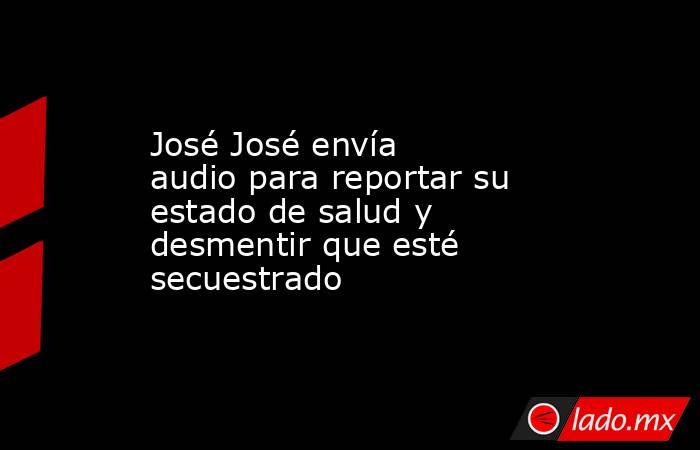 José José envía audio para reportar su estado de salud y desmentir que esté secuestrado. Noticias en tiempo real