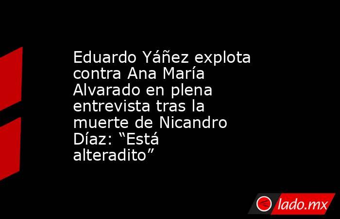 Eduardo Yáñez explota contra Ana María Alvarado en plena entrevista tras la muerte de Nicandro Díaz: “Está alteradito”. Noticias en tiempo real