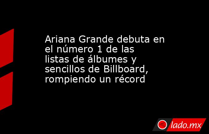 Ariana Grande debuta en el número 1 de las listas de álbumes y sencillos de Billboard, rompiendo un récord. Noticias en tiempo real