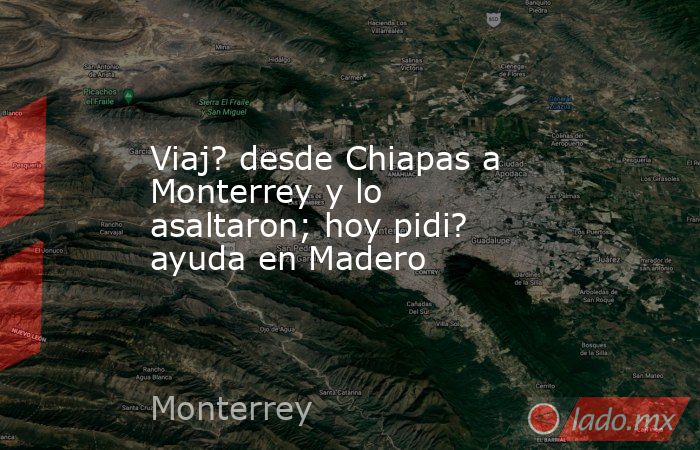 Viaj? desde Chiapas a Monterrey y lo asaltaron; hoy pidi? ayuda en Madero. Noticias en tiempo real