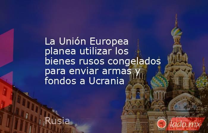 La Unión Europea planea utilizar los bienes rusos congelados para enviar armas y fondos a Ucrania. Noticias en tiempo real