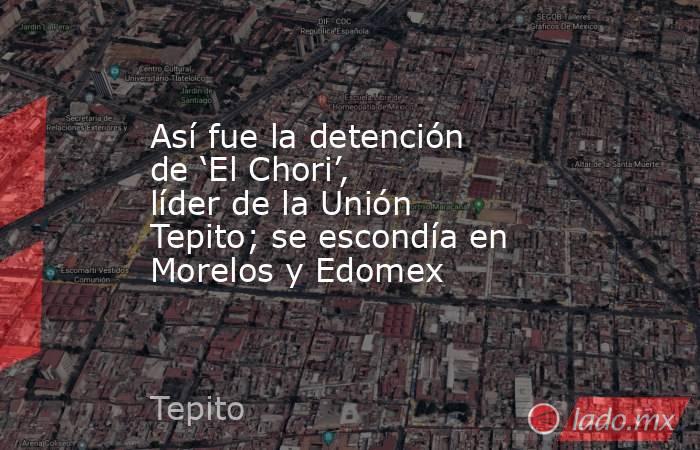 Así fue la detención de ‘El Chori’, líder de la Unión Tepito; se escondía en Morelos y Edomex. Noticias en tiempo real