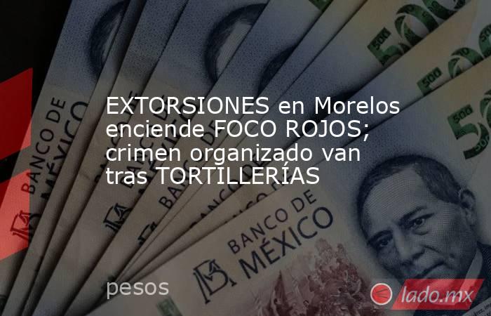 EXTORSIONES en Morelos enciende FOCO ROJOS; crimen organizado van tras TORTILLERÍAS. Noticias en tiempo real