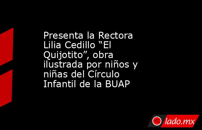 Presenta la Rectora Lilia Cedillo “El Quijotito”, obra ilustrada por niños y niñas del Círculo Infantil de la BUAP. Noticias en tiempo real