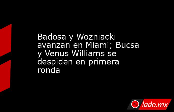 Badosa y Wozniacki avanzan en Miami; Bucsa y Venus Williams se despiden en primera ronda. Noticias en tiempo real