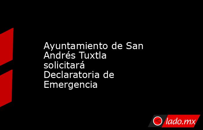Ayuntamiento de San Andrés Tuxtla solicitará Declaratoria de Emergencia. Noticias en tiempo real