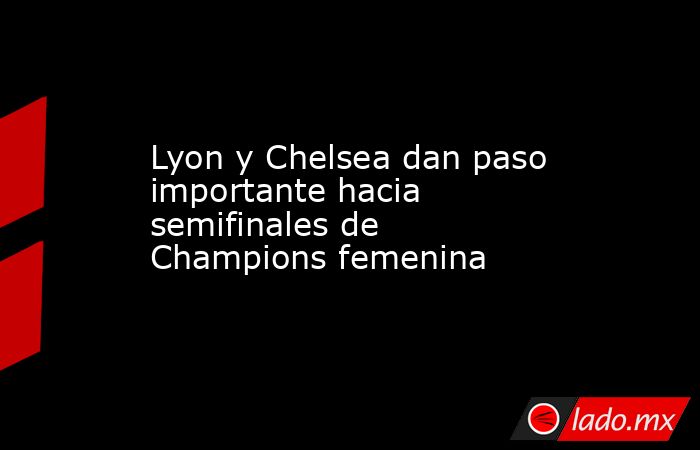 Lyon y Chelsea dan paso importante hacia semifinales de Champions femenina. Noticias en tiempo real