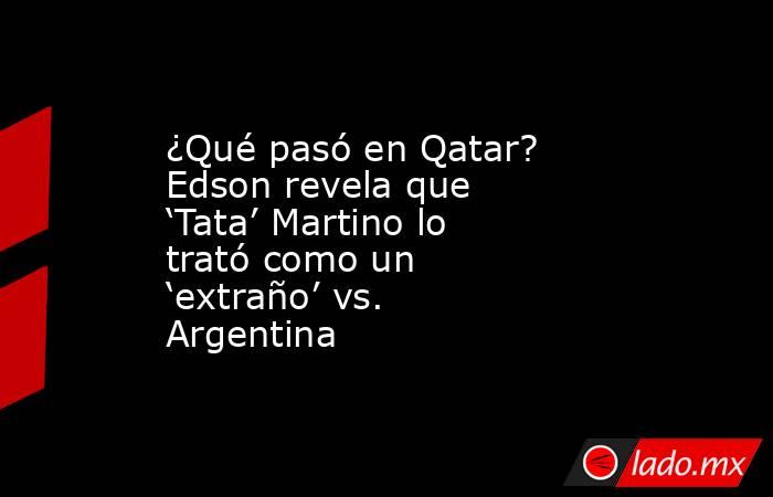 ¿Qué pasó en Qatar? Edson revela que ‘Tata’ Martino lo trató como un ‘extraño’ vs. Argentina. Noticias en tiempo real
