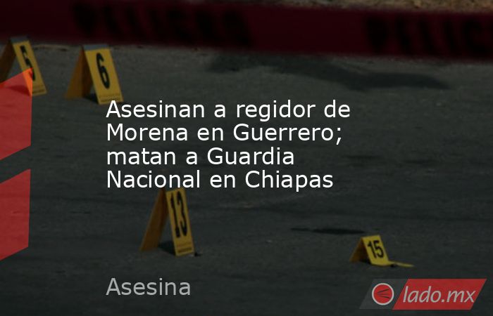 Asesinan a regidor de Morena en Guerrero; matan a Guardia Nacional en Chiapas. Noticias en tiempo real