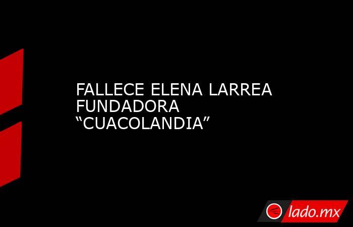 FALLECE ELENA LARREA FUNDADORA “CUACOLANDIA”. Noticias en tiempo real