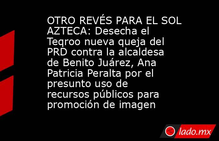 OTRO REVÉS PARA EL SOL AZTECA: Desecha el Teqroo nueva queja del PRD contra la alcaldesa de Benito Juárez, Ana Patricia Peralta por el presunto uso de recursos públicos para promoción de imagen. Noticias en tiempo real