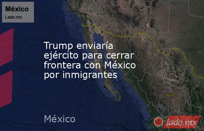 Trump enviaría ejército para cerrar frontera con México por inmigrantes . Noticias en tiempo real