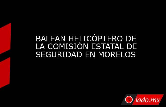 BALEAN HELICÓPTERO DE LA COMISIÓN ESTATAL DE SEGURIDAD EN MORELOS. Noticias en tiempo real