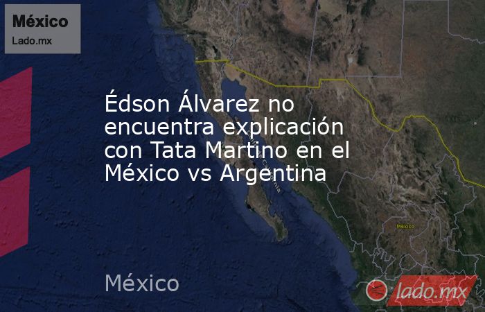 Édson Álvarez no encuentra explicación con Tata Martino en el México vs Argentina. Noticias en tiempo real