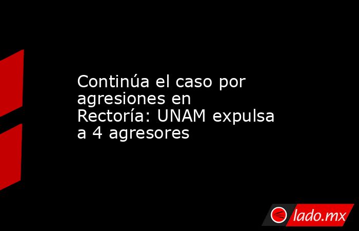 Continúa el caso por agresiones en Rectoría: UNAM expulsa a 4 agresores. Noticias en tiempo real