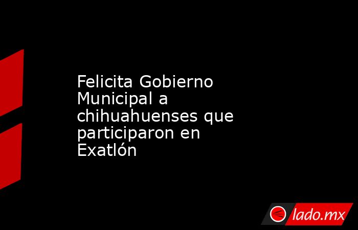 Felicita Gobierno Municipal a chihuahuenses que participaron en Exatlón. Noticias en tiempo real