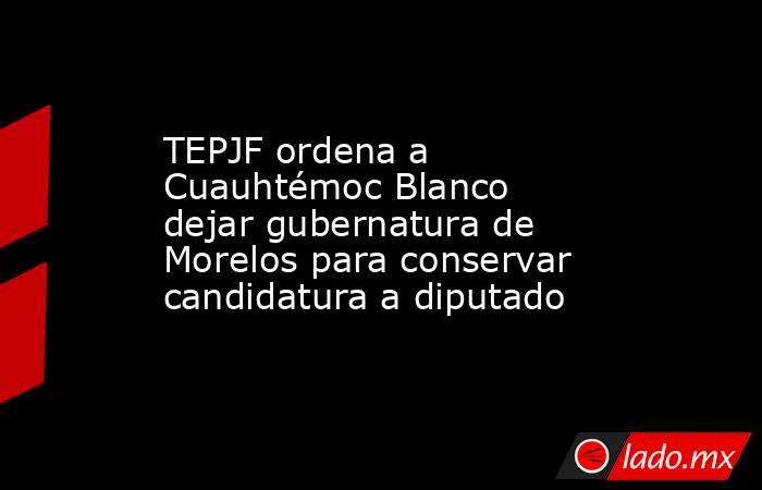 TEPJF ordena a Cuauhtémoc Blanco dejar gubernatura de Morelos para conservar candidatura a diputado. Noticias en tiempo real