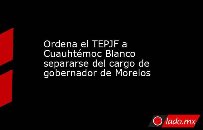 Ordena el TEPJF a Cuauhtémoc Blanco separarse del cargo de gobernador de Morelos. Noticias en tiempo real