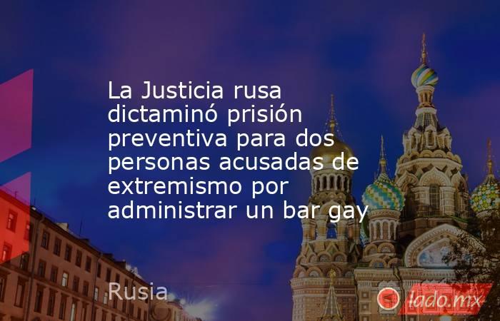 La Justicia rusa dictaminó prisión preventiva para dos personas acusadas de extremismo por administrar un bar gay. Noticias en tiempo real