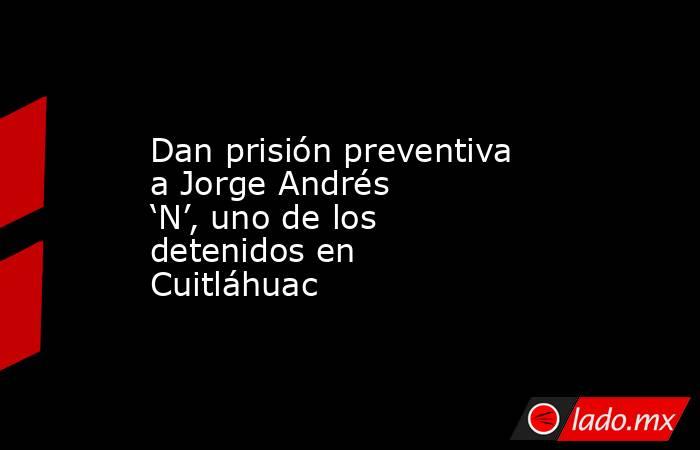 Dan prisión preventiva a Jorge Andrés ‘N’, uno de los detenidos en Cuitláhuac. Noticias en tiempo real