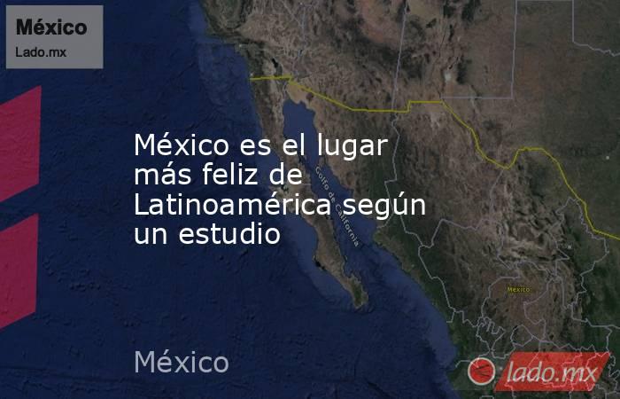 México es el lugar más feliz de Latinoamérica según un estudio. Noticias en tiempo real