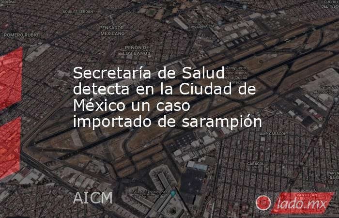 Secretaría de Salud detecta en la Ciudad de México un caso importado de sarampión. Noticias en tiempo real