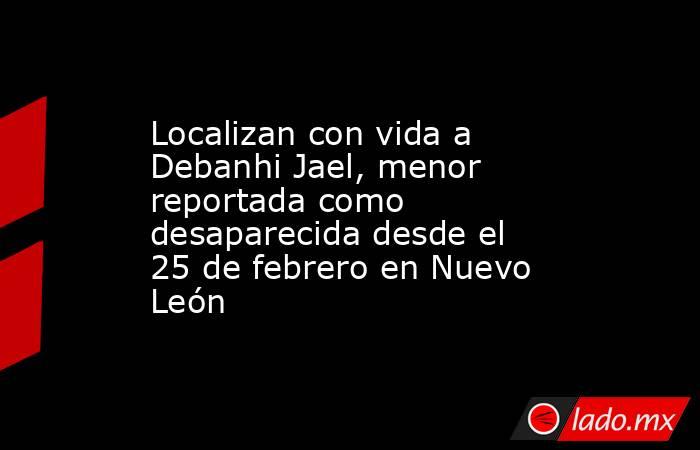 Localizan con vida a Debanhi Jael, menor reportada como desaparecida desde el 25 de febrero en Nuevo León. Noticias en tiempo real