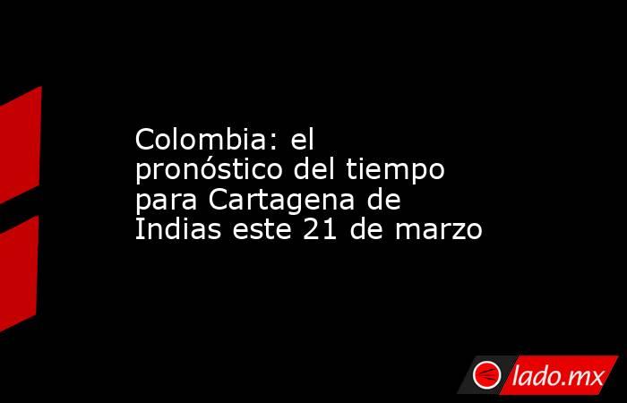 Colombia: el pronóstico del tiempo para Cartagena de Indias este 21 de marzo. Noticias en tiempo real