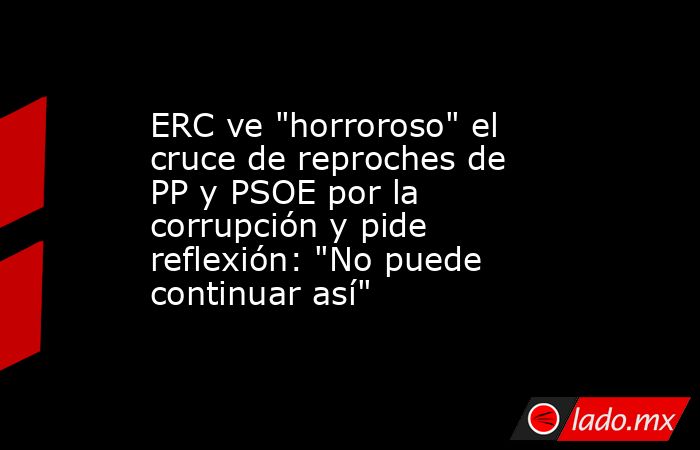 ERC ve "horroroso" el cruce de reproches de PP y PSOE por la corrupción ...