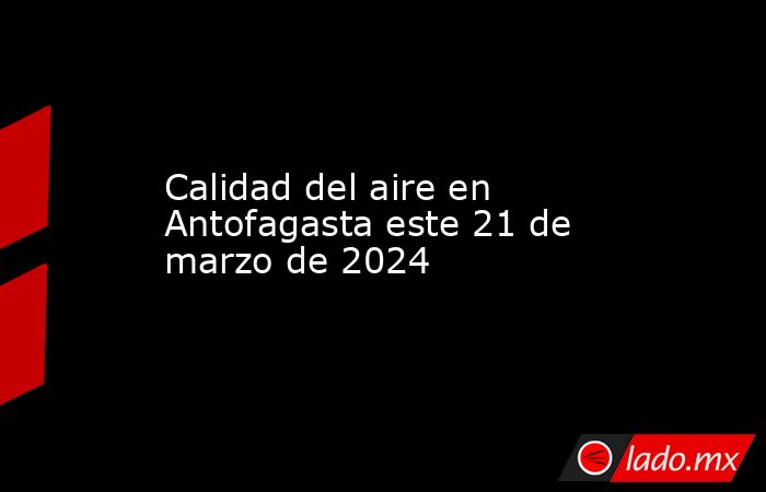 Calidad del aire en Antofagasta este 21 de marzo de 2024. Noticias en tiempo real