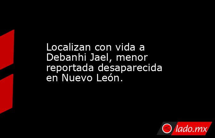 Localizan con vida a Debanhi Jael, menor reportada desaparecida en Nuevo León.. Noticias en tiempo real