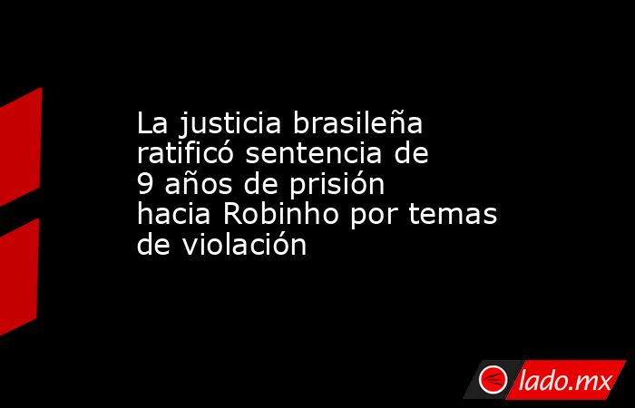 La justicia brasileña ratificó sentencia de 9 años de prisión hacia Robinho por temas de violación. Noticias en tiempo real