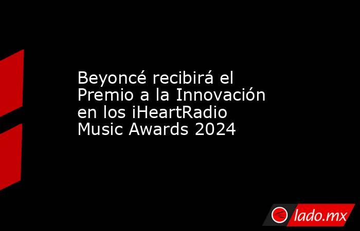Beyoncé recibirá el Premio a la Innovación en los iHeartRadio Music Awards 2024. Noticias en tiempo real