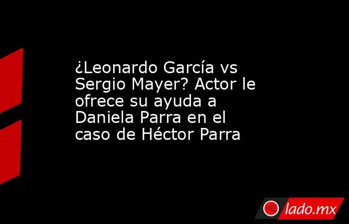 ¿Leonardo García vs Sergio Mayer? Actor le ofrece su ayuda a Daniela Parra en el caso de Héctor Parra. Noticias en tiempo real