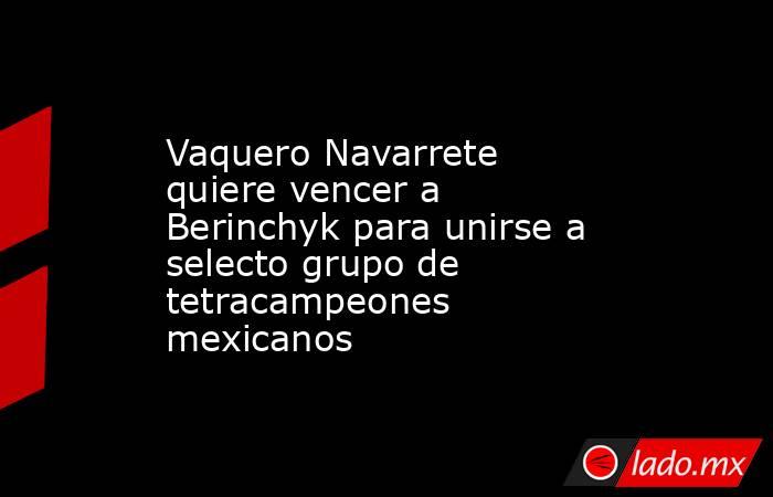 Vaquero Navarrete quiere vencer a Berinchyk para unirse a selecto grupo de tetracampeones mexicanos. Noticias en tiempo real