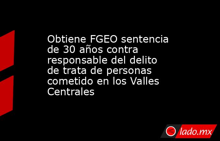 Obtiene FGEO sentencia de 30 años contra responsable del delito de trata de personas cometido en los Valles Centrales. Noticias en tiempo real
