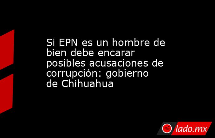 Si EPN es un hombre de bien debe encarar posibles acusaciones de corrupción: gobierno de Chihuahua. Noticias en tiempo real