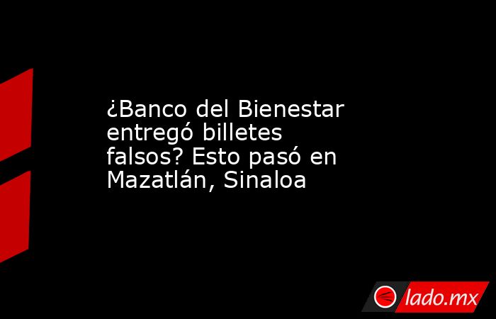 ¿Banco del Bienestar entregó billetes falsos? Esto pasó en Mazatlán, Sinaloa. Noticias en tiempo real