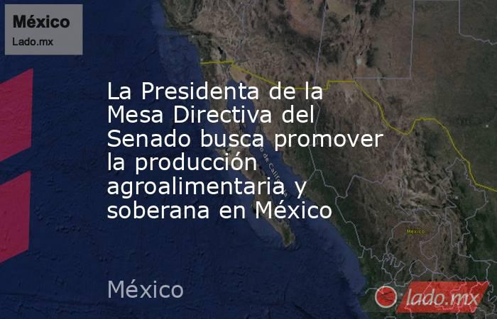 La Presidenta de la Mesa Directiva del Senado busca promover la producción agroalimentaria y soberana en México. Noticias en tiempo real