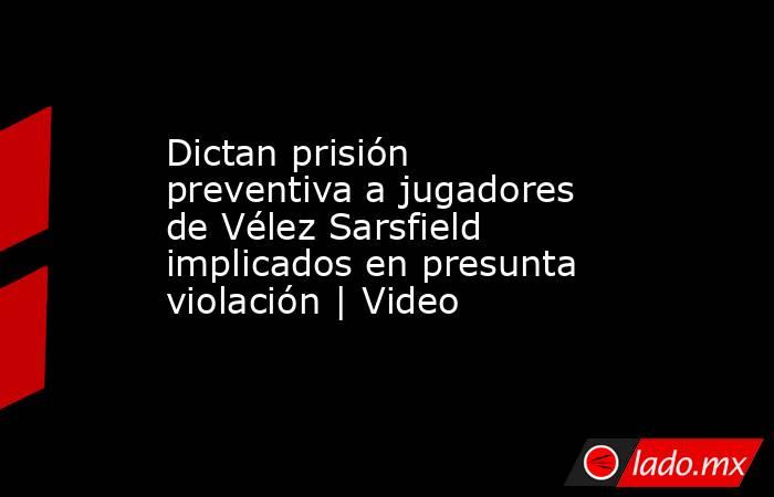 Dictan prisión preventiva a jugadores de Vélez Sarsfield implicados en presunta violación | Video. Noticias en tiempo real