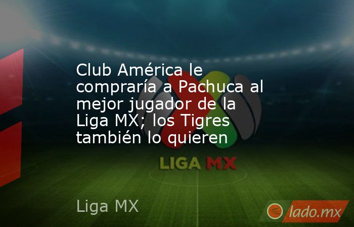 Club América le compraría a Pachuca al mejor jugador de la Liga MX; los Tigres también lo quieren. Noticias en tiempo real