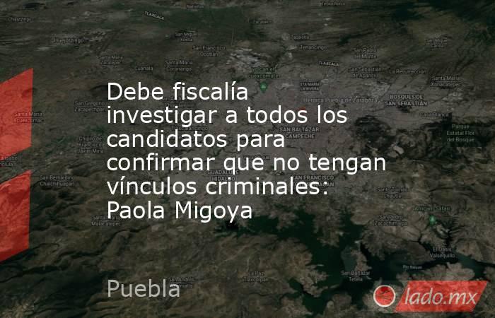 Debe fiscalía investigar a todos los candidatos para confirmar que no tengan vínculos criminales: Paola Migoya. Noticias en tiempo real