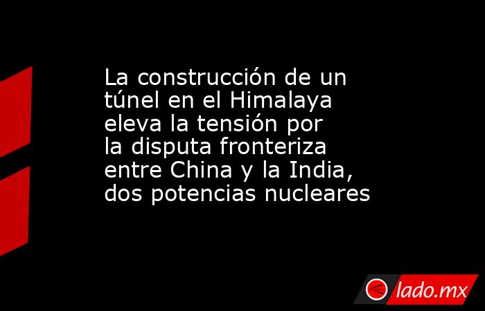 La construcción de un túnel en el Himalaya eleva la tensión por la disputa fronteriza entre China y la India, dos potencias nucleares. Noticias en tiempo real