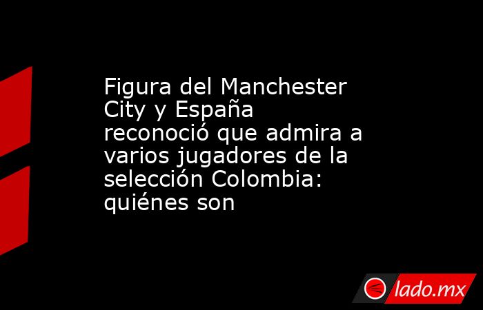 Figura del Manchester City y España reconoció que admira a varios jugadores de la selección Colombia: quiénes son. Noticias en tiempo real