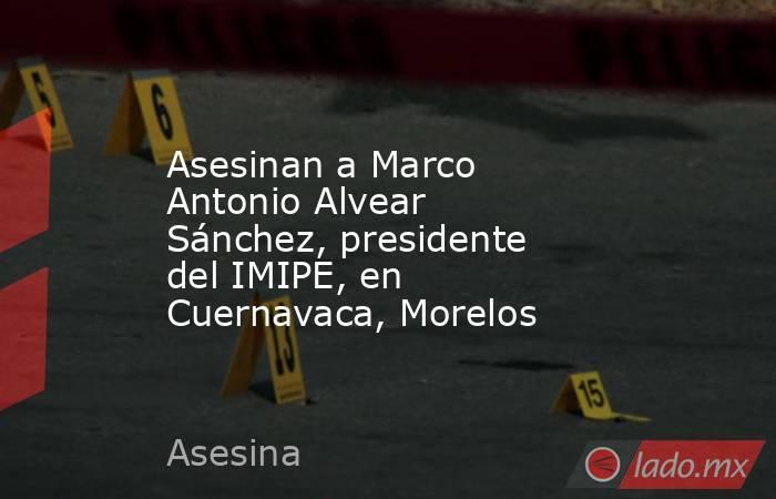 Asesinan a Marco Antonio Alvear Sánchez, presidente del IMIPE, en Cuernavaca, Morelos. Noticias en tiempo real