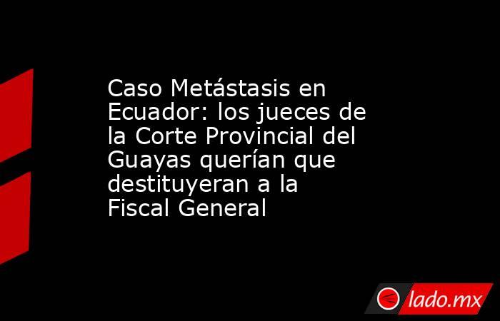 Caso Metástasis en Ecuador: los jueces de la Corte Provincial del Guayas querían que destituyeran a la Fiscal General. Noticias en tiempo real