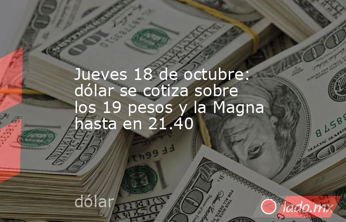 Jueves 18 de octubre: dólar se cotiza sobre los 19 pesos y la Magna hasta en 21.40. Noticias en tiempo real