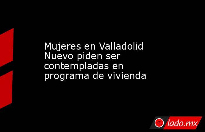 Mujeres en Valladolid Nuevo piden ser contempladas en programa de vivienda. Noticias en tiempo real